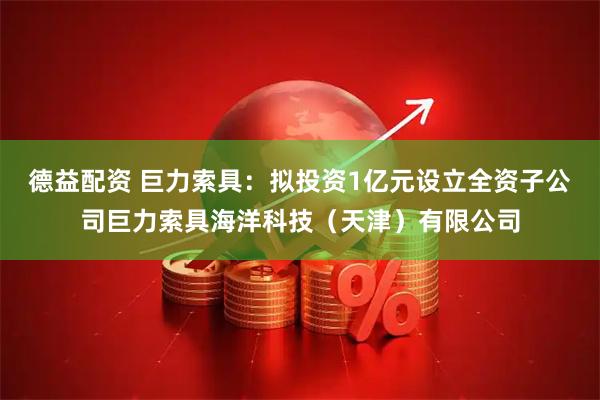 德益配资 巨力索具：拟投资1亿元设立全资子公司巨力索具海洋科技（天津）有限公司