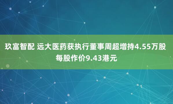 玖富智配 远大医药获执行董事周超增持4.55万股 每股作价9.43港元