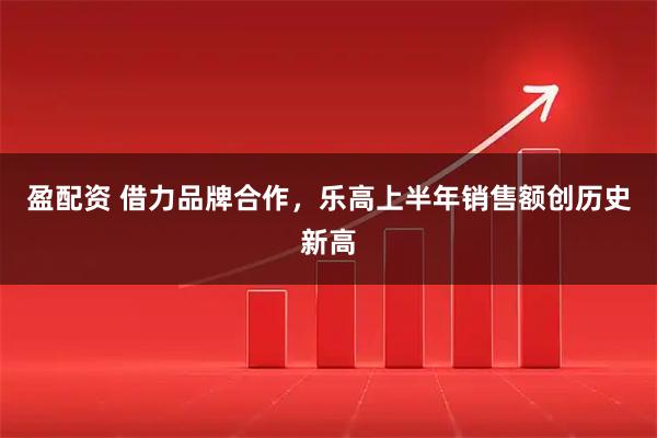 盈配资 借力品牌合作，乐高上半年销售额创历史新高