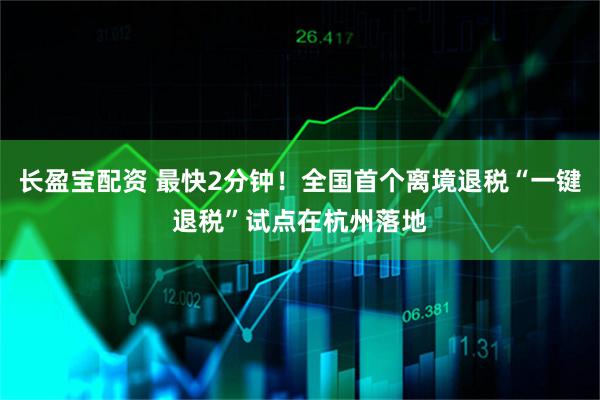 长盈宝配资 最快2分钟！全国首个离境退税“一键退税”试点在杭州落地