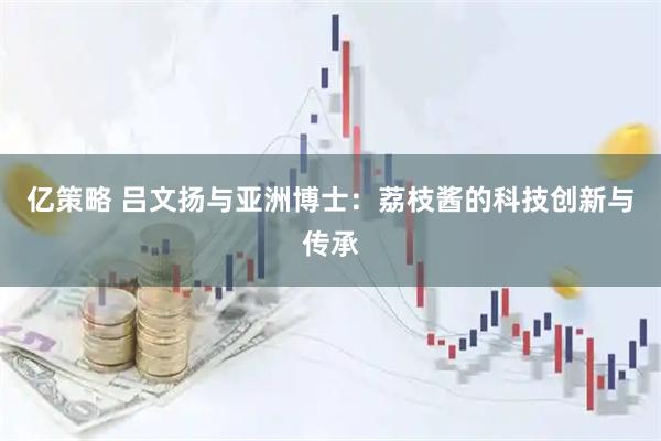 亿策略 吕文扬与亚洲博士:荔枝酱的科技创新与传承