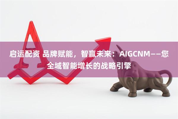 启运配资 品牌赋能，智赢未来：AIGCNM——您全域智能增长的战略引擎