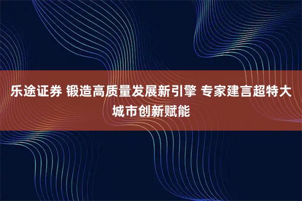 乐途证券 锻造高质量发展新引擎 专家建言超特大城市创新赋能