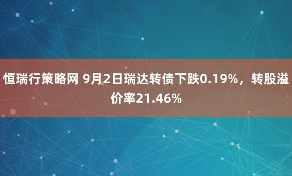 恒瑞行策略网 9月2日瑞达转债下跌0.19%，转股溢价率21.46%