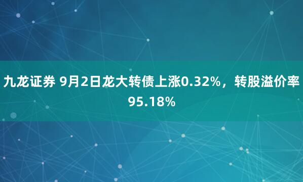 九龙证券 9月2日龙大转债上涨0.32%，转股溢价率95.18%