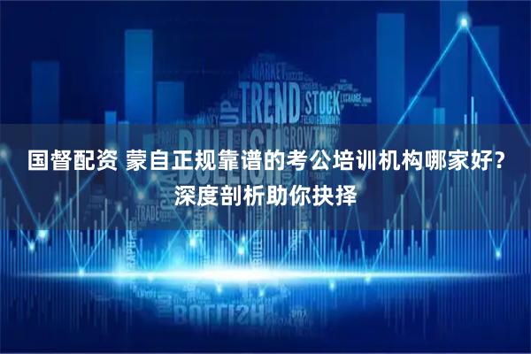 国督配资 蒙自正规靠谱的考公培训机构哪家好？深度剖析助你抉择