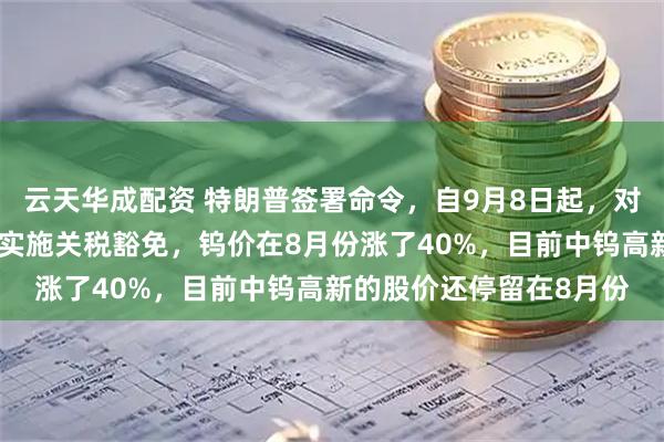 云天华成配资 特朗普签署命令，自9月8日起，对黄金，石墨，钨，铀等实施关税豁免，钨价在8月份涨了40%，目前中钨高新的股价还停留在8月份