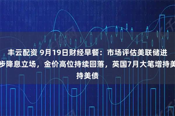 丰云配资 9月19日财经早餐：市场评估美联储进一步降息立场，金价高位持续回落，英国7月大笔增持美债