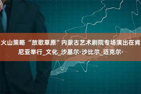 火山策略 “放歌草原”内蒙古艺术剧院专场演出在肯尼亚举行_文化_沙基尔·沙比尔_迈克尔·