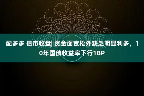配多多 债市收盘| 资金面宽松外缺乏明显利多，10年国债收益率下行1BP