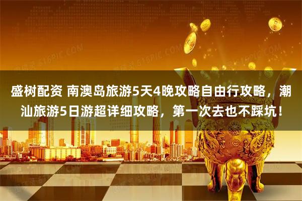 盛树配资 南澳岛旅游5天4晚攻略自由行攻略，潮汕旅游5日游超详细攻略，第一次去也不踩坑！