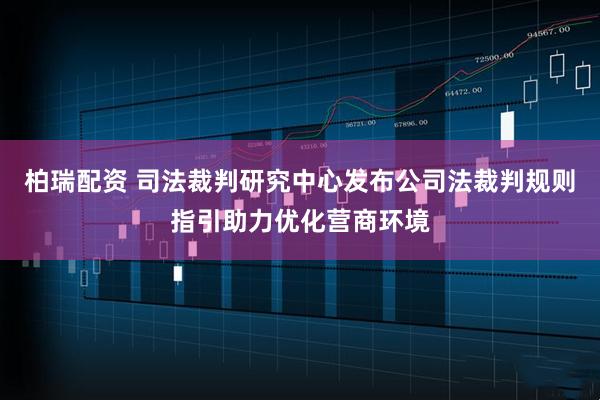 柏瑞配资 司法裁判研究中心发布公司法裁判规则指引助力优化营商环境