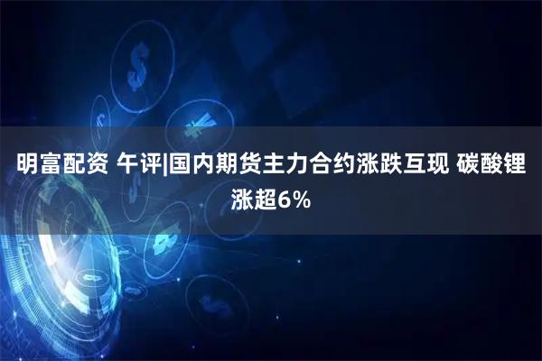 明富配资 午评|国内期货主力合约涨跌互现 碳酸锂涨超6%