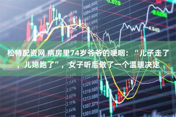松特配资网 病房里74岁爷爷的哽咽：“儿子走了，儿媳跑了”，女子听后做了一个温暖决定