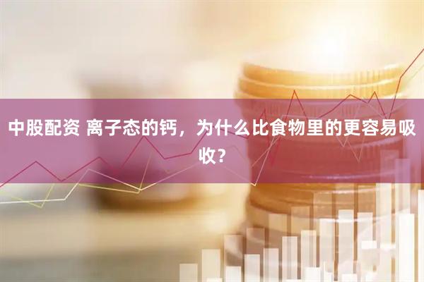 中股配资 离子态的钙，为什么比食物里的更容易吸收？