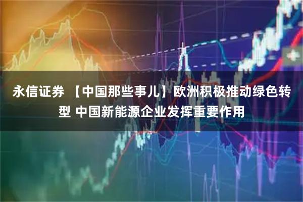 永信证券 【中国那些事儿】欧洲积极推动绿色转型 中国新能源企业发挥重要作用