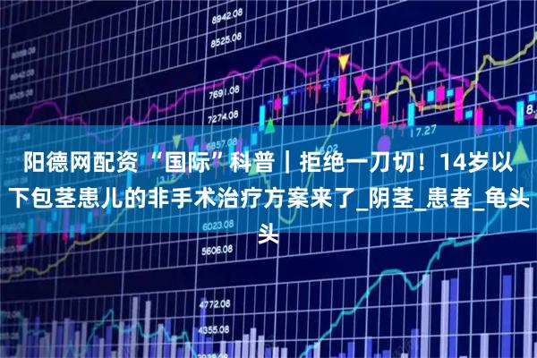 阳德网配资 “国际”科普｜拒绝一刀切！14岁以下包茎患儿的非手术治疗方案来了_阴茎_患者_龟头