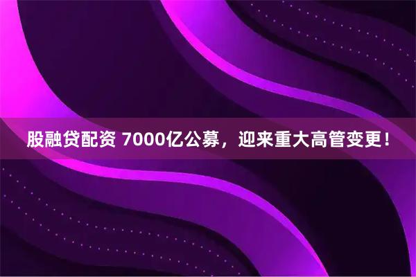 股融贷配资 7000亿公募，迎来重大高管变更！