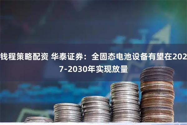 钱程策略配资 华泰证券：全固态电池设备有望在2027-2030年实现放量